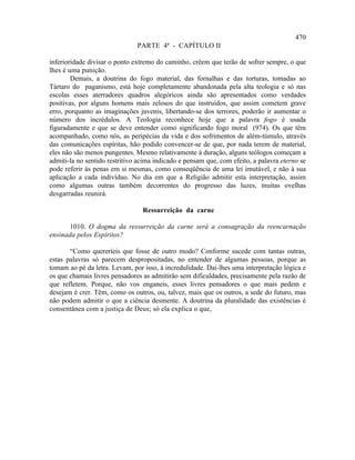 470
                               PARTE 4ª - CAPÍTULO II

inferioridade divisar o ponto extremo do caminho, crêem que terão de sofrer sempre, o que
lhes é uma punição.
        Demais, a doutrina do fogo material, das fornalhas e das torturas, tomadas ao
Tártaro do paganismo, está hoje completamente abandonada pela alta teologia e só nas
escolas esses aterradores quadros alegóricos ainda são apresentados como verdades
positivas, por alguns homens mais zelosos do que instruídos, que assim cometem grave
erro, porquanto as imaginações juvenis, libertando-se dos terrores, poderão ir aumentar o
número dos incrédulos. A Teologia reconhece hoje que a palavra fogo é usada
figuradamente e que se deve entender como significando fogo moral (974). Os que têm
acompanhado, como nós, as peripécias da vida e dos sofrimentos de além-túmulo, através
das comunicações espíritas, hão podido convencer-se de que, por nada terem de material,
eles não são menos pungentes. Mesmo relativamente à duração, alguns teólogos começam a
admiti-la no sentido restritivo acima indicado e pensam que, com efeito, a palavra eterno se
pode referir às penas em si mesmas, como conseqüência de uma lei imutável, e não à sua
aplicação a cada indivíduo. No dia em que a Religião admitir esta interpretação, assim
como algumas outras também decorrentes do progresso das luzes, muitas ovelhas
desgarradas reunirá.

                                 Ressurreição da carne

       1010. O dogma da ressurreição da carne será a consagração da reencarnação
ensinada pelos Espíritos?

       “Como quereríeis que fosse de outro modo? Conforme sucede com tantas outras,
estas palavras só parecem despropositadas, no entender de algumas pessoas, porque as
tomam ao pé da letra. Levam, por isso, à incredulidade. Dai-lhes uma interpretação lógica e
os que chamais livres pensadores as admitirão sem dificuldades, precisamente pela razão de
que refletem. Porque, não vos enganeis, esses livres pensadores o que mais pedem e
desejam é crer. Têm, como os outros, ou, talvez, mais que os outros, a sede do futuro, mas
não podem admitir o que a ciência desmente. A doutrina da pluralidade das existências é
consentânea com a justiça de Deus; só ela explica o que,
 
