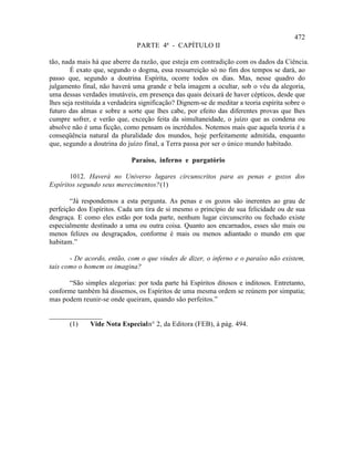472
                               PARTE 4ª - CAPÍTULO II

tão, nada mais há que aberre da razão, que esteja em contradição com os dados da Ciência.
        É exato que, segundo o dogma, essa ressurreição só no fim dos tempos se dará, ao
passo que, segundo a doutrina Espírita, ocorre todos os dias. Mas, nesse quadro do
julgamento final, não haverá uma grande e bela imagem a ocultar, sob o véu da alegoria,
uma dessas verdades imutáveis, em presença das quais deixará de haver cépticos, desde que
lhes seja restituída a verdadeira significação? Dignem-se de meditar a teoria espírita sobre o
futuro das almas e sobre a sorte que lhes cabe, por efeito das diferentes provas que lhes
cumpre sofrer, e verão que, exceção feita da simultaneidade, o juízo que as condena ou
absolve não é uma ficção, como pensam os incrédulos. Notemos mais que aquela teoria é a
conseqüência natural da pluralidade dos mundos, hoje perfeitamente admitida, enquanto
que, segundo a doutrina do juízo final, a Terra passa por ser o único mundo habitado.

                             Paraíso, inferno e purgatório

       1012. Haverá no Universo lugares circunscritos para as penas e gozos dos
Espíritos segundo seus merecimentos? (1)

       “Já respondemos a esta pergunta. As penas e os gozos são inerentes ao grau de
perfeição dos Espíritos. Cada um tira de si mesmo o princípio de sua felicidade ou de sua
desgraça. E como eles estão por toda parte, nenhum lugar circunscrito ou fechado existe
especialmente destinado a uma ou outra coisa. Quanto aos encarnados, esses são mais ou
menos felizes ou desgraçados, conforme é mais ou menos adiantado o mundo em que
habitam.”

       - De acordo, então, com o que vindes de dizer, o inferno e o paraíso não existem,
tais como o homem os imagina?

      “São simples alegorias: por toda parte há Espíritos ditosos e inditosos. Entretanto,
conforme também há dissemos, os Espíritos de uma mesma ordem se reúnem por simpatia;
mas podem reunir-se onde queiram, quando são perfeitos.”

_______________
      (1)   Vide Nota Especial n° 2, da Editora (FEB), à pág. 494.
 