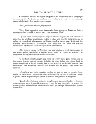 473
                           DAS PENAS E GOZOS FUTUROS

       A localização absoluta das regiões das penas e das recompensas só na imaginação
do homem existe. Provém da sua tendência a materializar e circunscrever as coisas, cuja
essência infinita não lhe é possível compreender.

       1013. Que se deve entender porpurgatório?

       “Dores físicas e morais: o tempo da expiação. Quase sempre, na Terra é que fazeis o
vosso purgatório e que Deus vos obriga a expiar as vossas faltas.”

        O que o homem chama purgatório é igualmente uma alegoria, devendo-se entender
como tal, não um lugar determinado, porém, o estado dos Espíritos imperfeitos que se
acham em expiação até alcançarem a purificação completa, que os levará à categoria dos
Espíritos bem-aventurados. Operando-se essa purificação por meio das diversas
encarnações, o purgatório consiste nas provas da vida corporal.

      1014. Como se explica que Espíritos, cuja superioridade se revela na linguagem de
que usam, tenham respondido a pessoas muito sérias, a respeito do inferno e do
purgatório, de conformidade com as idéias correntes?

        “É que falam uma linguagem que possa ser compreendida pelas pessoas que os
interrogam. Quando estas se mostram imbuídas de certas idéias, eles evitam chocá-las
muito bruscamente, a fim de lhes não ferir as convicções. Se um Espírito dissesse a um
muçulmano, sem precauções oratórias, que Maomet não foi profeta, seria muito mal
acolhido.”

       - Concebe-se que assim procedam os Espíritos que nos querem instruir. Como,
porém, se explica que, interrogados acerca da situação em que se achavam, alguns
Espíritos tenham respondido que sofriam as torturas do inferno ou do purgatório?

       “Quando são inferiores e ainda não completamente desmaterializados, os Espíritos
conservam uma parte de suas idéias terrenas e, para dar suas impressões, se servem dos
termos que lhes são familiares. Acham-se num meio que só imperfeitamente lhes permite
sondar o fu-
 