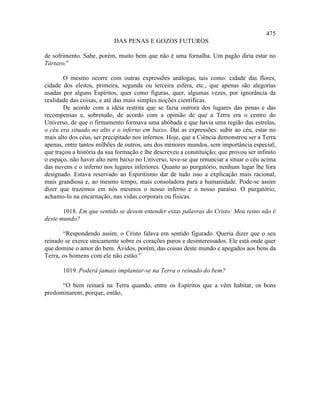 475
                           DAS PENAS E GOZOS FUTUROS

de sofrimento. Sabe, porém, muito bem que não é uma fornalha. Um pagão diria estar no
Tártaro.”

       O mesmo ocorre com outras expressões análogas, tais como: cidade das flores,
cidade dos eleitos, primeira, segunda ou terceira esfera, etc., que apenas são alegorias
usadas por alguns Espíritos, quer como figuras, quer, algumas vezes, por ignorância da
realidade das coisas, e até das mais simples noções científicas.
       De acordo com a idéia restrita que se fazia outrora dos lugares das penas e das
recompensas e, sobretudo, de acordo com a opinião de que a Terra era o centro do
Universo, de que o firmamento formava uma abóbada e que havia uma região das estrelas,
o céu era situado no alto e o inferno em baixo. Daí as expressões: subir ao céu, estar no
mais alto dos céus, ser precipitado nos infernos. Hoje, que a Ciência demonstrou ser a Terra
apenas, entre tantos milhões de outros, uns dos menores mundos, sem importância especial;
que traçou a história da sua formação e lhe descreveu a constituição; que provou ser infinito
o espaço, não haver alto nem baixo no Universo, teve-se que renunciar a situar o céu acima
das nuvens e o inferno nos lugares inferiores. Quanto ao purgatório, nenhum lugar lhe fora
designado. Estava reservado ao Espiritismo dar de tudo isso a explicação mais racional,
mais grandiosa e, ao mesmo tempo, mais consoladora para a humanidade. Pode-se assim
dizer que trazemos em nós mesmos o nosso inferno e o nosso paraíso. O purgatório,
achamo-lo na encarnação, nas vidas corporais ou físicas.

       1018. Em que sentido se devem entender estas palavras do Cristo: Meu reino não é
deste mundo?

       “Respondendo assim, o Cristo falava em sentido figurado. Queria dizer que o seu
reinado se exerce unicamente sobre os corações puros e desinteressados. Ele está onde quer
que domine o amor do bem. Ávidos, porém, das coisas deste mundo e apegados aos bens da
Terra, os homens com ele não estão.”

       1019. Poderá jamais implantar-se na Terra o reinado do bem?

      “O bem reinará na Terra quando, entre os Espíritos que a vêm habitar, os bons
predominarem, porque, então,
 