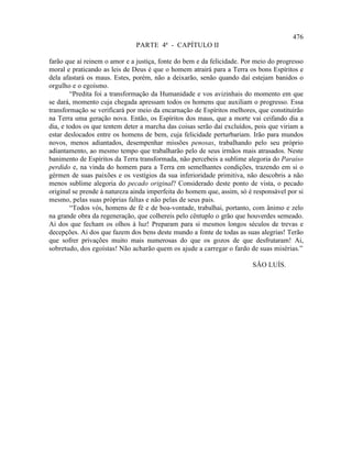 476
                               PARTE 4ª - CAPÍTULO II

farão que aí reinem o amor e a justiça, fonte do bem e da felicidade. Por meio do progresso
moral e praticando as leis de Deus é que o homem atrairá para a Terra os bons Espíritos e
dela afastará os maus. Estes, porém, não a deixarão, senão quando daí estejam banidos o
orgulho e o egoísmo.
        “Predita foi a transformação da Humanidade e vos avizinhais do momento em que
se dará, momento cuja chegada apressam todos os homens que auxiliam o progresso. Essa
transformação se verificará por meio da encarnação de Espíritos melhores, que constituirão
na Terra uma geração nova. Então, os Espíritos dos maus, que a morte vai ceifando dia a
dia, e todos os que tentem deter a marcha das coisas serão daí excluídos, pois que viriam a
estar deslocados entre os homens de bem, cuja felicidade perturbariam. Irão para mundos
novos, menos adiantados, desempenhar missões penosas, trabalhando pelo seu próprio
adiantamento, ao mesmo tempo que trabalharão pelo de seus irmãos mais atrasados. Neste
banimento de Espíritos da Terra transformada, não percebeis a sublime alegoria do Paraíso
perdido e, na vinda do homem para a Terra em semelhantes condições, trazendo em si o
gérmen de suas paixões e os vestígios da sua inferioridade primitiva, não descobris a não
menos sublime alegoria do pecado original? Considerado deste ponto de vista, o pecado
original se prende à natureza ainda imperfeita do homem que, assim, só é responsável por si
mesmo, pelas suas próprias faltas e não pelas de seus pais.
        “Todos vós, homens de fé e de boa-vontade, trabalhai, portanto, com ânimo e zelo
na grande obra da regeneração, que colhereis pelo cêntuplo o grão que houverdes semeado.
Ai dos que fecham os olhos à luz! Preparam para si mesmos longos séculos de trevas e
decepções. Ai dos que fazem dos bens deste mundo a fonte de todas as suas alegrias! Terão
que sofrer privações muito mais numerosas do que os gozos de que desfrutaram! Ai,
sobretudo, dos egoístas! Não acharão quem os ajude a carregar o fardo de suas misérias.”

                                                                        SÃO LUÍS.
 