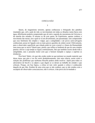 477




                                     CONCLUSÃO

                                            I

        Quem, de magnetismo terrestre, apenas conhecesse o brinquedo dos patinhos
imantados que, sob a ação do imã, se movimentam em todas as direções numa bacia com
água, dificilmente poderia compreender que ali está o segredo do mecanismo do Universo e
da marcha dos mundos. O mesmo se dá com quem, do Espiritismo, apenas conhece o
movimento das mesas, em o qual só vê um divertimento, um passatempo, sem compreender
que esse fenômeno tão simples e vulgar, que a antigüidade e até povos semi-selvagens
conheceram, possa ter ligação com as mais graves questões da ordem social. Efetivamente,
para o observador superficial, que relação pode ter com a moral e o futuro da Humanidade
uma mesa que se move? Quem quer, porém, que reflita se lembrará de que de uma simples
panela a ferver e cuja tampa se erguia continuamente, fato que também ocorre desde toda a
antigüidade, saiu o possante motor com que o homem transpõe o espaço e suprime as
distâncias.
        Pois bem! Sabei, vós que não credes senão no que pertence ao mundo material, que
dessa mesa, que gira e vos faz sorrir desdenhosamente, saiu uma ciência, assim como a
solução dos problemas que nenhuma filosofia pudera ainda resolver. Apelo para todos os
adversários de boa-fé e os adjuro a que digam se se deram ao trabalho de estudar o que
criticam. Porque, em boa lógica, a crítica só tem valor quando o crítico é conhecedor
daquilo de que fala. Zombar de uma coisa que se não conhece, que se não sondou com o
escalpelo do observador consciencioso, não é criticar, é dar prova de leviandade e
 