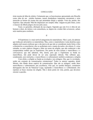 478
                                      CONCLUSÃO

triste mostra de falta de critério. Certamente que, se houvéssemos apresentado esta filosofia
como obra de um cérebro humano, menos desdenhoso tratamento encontraria e teria
merecido as honras do exame dos que pretendem dirigir a opinião. Vem ela, porém, dos
Espíritos. Que absurdo! Mal lhe dispensam um simples olhar. Julgam-na pelo título, como
o macaco da fábula julgava da noz pela casca.
        Fazei, se quiserdes, abstração da sua origem. Suponde que este livro é obra de um
homem e dizei, do íntimo e em consciência, se, depois de o terdes lido seriamente, achais
nele matéria para zombaria.

                                             II

        O Espiritismo é o mais terrível antagonista do materialismo. Não é, pois, de admirar
que tenha por adversários os materialistas. Mas, como o materialismo é uma doutrina cujos
adeptos mal ousam confessar que o são (prova de que não se consideram muito fortes e têm
a dominá-los a consciência), eles se acobertam com o manto da razão e da ciência. E, coisa
estranha, os mais cépticos chegam a falar em nome da religião, que não conhecem e não
compreendem melhor que ao Espiritismo. Por ponto de mira tomam o maravilhoso e o
sobrenatural, que não admitem. Ora, dizem, pois que o Espiritismo se funda no
maravilhoso, não pode deixar de ser uma suposição ridícula. Não refletem que,
condenando, sem restrições, o maravilhoso e o sobrenatural, também condenam a religião.
        Com efeito, a religião se funda na revelação e nos milagres. Ora, que é a revelação,
senão um conjunto de comunicações extraterrenas? Todos os autores sagrados, desde
Moisés, têm falado dessa espécie de comunicações. Que são os milagres, senão fatos
maravilhosos e sobrenaturais, por excelência, visto que, no sentido litúrgico, constituem
derrogações das leis da Natureza? Logo, rejeitando o maravilhoso e o sobrenatural, eles
rejeitam as bases mesmas da religião. Não é deste ponto de vista, porém, que devemos
encarar a questão.
 