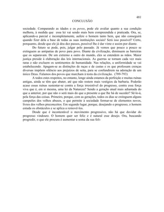 481
                                      CONCLUSÃO

sociedade. Comparando as idades e os povos, pode ele avaliar quanto a sua condição
melhora, à medida que essa lei vai sendo mais bem compreendida e praticada. Ora, se,
aplicando-a parcial e incompletamente, aufere o homem tanto bem, que não conseguirá
quando fizer dela a base de todas as suas instituições sociais! Será isso possível? Certo,
porquanto, desde que ele já deu dez passos, possível lhe é dar vinte e assim por diante.
        Do futuro se pode, pois, julgar pelo passado. Já vemos que pouco a pouco se
extinguem as antipatias de povo para povo. Diante da civilização, diminuem as barreiras
que os separavam. De um extremo a outro do mundo, eles se estendem as mãos. Maior
justiça preside à elaboração das leis internacionais. As guerras se tornam cada vez mais
raras e não excluem os sentimentos de humanidade. Nas relações, a uniformidade se vai
estabelecendo. Apagam-se as distinções de raças e de castas e os que professam crenças
diversas impõem silêncio aos prejuízos de seita, para se confundirem na adoração de um
único Deus. Falamos dos povos que marcham à testa da civilização. (789-793)
        A todos estes respeitos, no entanto, longe ainda estamos da perfeição e muitas ruínas
antigas, ainda se têm que abater, até que não restem mais vestígios da barbaria. Poderão
acaso essas ruínas sustentar-se contra a força irresistível do progresso, contra essa força
viva que é, em si mesma, uma lei da Natureza? Sendo a geração atual mais adiantada do
que a anterior, por que não o será mais do que a presente a que lhe há de suceder? Sê-lo-á,
pela força das coisas. Primeiro, porque, com as gerações, todos os dias se extinguem alguns
campeões dos velhos abusos, o que permite à sociedade formar-se de elementos novos,
livres dos velhos preconceitos. Em segundo lugar, porque, desejando o progresso, o homem
estuda os obstáculos e se aplica a removê-los.
        Desde que é incontestável o movimento progressivo, não há que duvidar do
progresso vindouro. O homem quer ser feliz e é natural esse desejo. Ora, buscando
progredir, o que ele procura é aumentar a soma da sua feli-
 