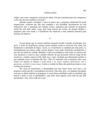 482
                                     CONCLUSÃO

cidade, sem o que o progresso careceria de objeto. Em que consistiria para ele o progresso,
se lhe não devesse melhorar a posição?
        Quando, porém, conseguir a soma de gozos que o progresso intelectual lhe pode
proporcionar, verificará que não está completa a sua felicidade. Reconhecerá ser esta
impossível, sem a segurança nas relações sociais, segurança que somente no progresso
moral lhe será dado achar. Logo, pela força mesma das coisas, ele próprio dirigirá o
progresso para essa senda e o Espiritismo lhe oferecerá a mais poderosa alavanca para
alcançar tal objetivo.

                                            V

        Os que dizem que as crenças espíritas ameaçam invadir o mundo, proclamam, ipso
facto, a força do Espiritismo, porque jamais poderia tornar-se universal uma idéia sem
fundamento e destituída de lógica. Assim, se o Espiritismo se implanta por toda parte, se,
principalmente nas classes cultas, recruta adeptos, como todos facilmente reconhecerão, é
que tem um fundo de verdade. Baldados, contra essa tendência, serão todos os esforços dos
seus detratores e a prova é que o próprio ridículo, de que procuram cobri-lo, longe de lhe
amortecer o ímpeto, parece ter-lhe dado novo vigor, resultado que plenamente justifica o
que repetidas vezes os Espíritos hão dito: “Não vos inquieteis com a oposição; tudo o que
contra vós fizerem se tornará o vosso favor e os vossos maiores adversários, sem o
quererem, servirão à vossa causa. Contra a vontade de Deus não poderá prevalecer a má-
vontade dos homens.”
        Por meio do Espiritismo, a Humanidade tem que entrar numa nova fase, a do
progresso moral que lhe é conseqüência inevitável. Não mais, pois, vos espanteis da rapidez
com que as idéias espíritas se propagam. A causa dessa celeridade reside na satisfação que
trazem a todos os que as aprofundam e que nelas vêem alguma coisa mais do que fútil
passatempo.. Ora, como cada um o que
 