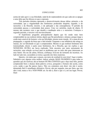 483
                                     CONCLUSÃO

acima de tudo quer é a sua felicidade, nada há de surpreendente em que cada um se apegue
a uma idéia que faz ditosos os que a esposam.
        Três períodos distintos apresenta o desenvolvimento dessas idéias: primeiro, o da
curiosidade, que a singularidade dos fenômenos produzidos desperta; segundo, o do
raciocínio e da filosofia; terceiro, o da aplicação e das conseqüências. O período da
curiosidade passou; a curiosidade dura pouco. Uma vez satisfeita, muda de objeto. O
mesmo não acontece com o que desafia a meditação séria e o raciocínio. Começou o
segundo período, o terceiro virá inevitavelmente.
        O Espiritismo progrediu principalmente depois que foi sendo mais bem
compreendido na sua essência íntima, depois que lhe perceberam o alcance, porque tange a
corda mais sensível do homem: a da sua felicidade, mesmo neste mundo. Aí a causa da sua
propagação, o segredo da força que o fará triunfar. Enquanto a sua influência não atinge as
massas, ele vai felicitando os que o compreendem. Mesmo os que nenhum fenômeno têm
testemunhado, dizem: à parte esses fenômenos, há a filosofia, que me explica o que
NENHUMA OUTRA me havia explicado. Nela encontro, por meio unicamente do
raciocínio, uma solução racional para os problemas que no mais alto grau interessam ao
meu futuro. Ela me dá calma, firmeza, confiança; livra-me do tormento da incerteza. Ao
lado de tudo isto, secundária se torna a questão dos fatos materiais.
        Quereis, vós todos que o atacais, um meio de combatê-lo com êxito? Aqui o tendes.
Substituí-o por alguma coisa melhor; indicai solução MAIS FILOSÓFICA para todas as
questões que ele resolveu; dai ao homem OUTRA CERTEZA que o faça mais feliz, porém
compreendei bem o alcance desta palavra certeza, porquanto o homem não aceita, como
certo, senão o que lhe parece lógico. Não vos contenteis com dizer: isto não é assim;
demasiado fácil é semelhante afirmativa. Provai, não por negação, mas por fatos, que isto
não é real, nunca o foi e NÃO PODE ser. Se não é, dizei o que o é, em seu lugar. Provai,
final-
 