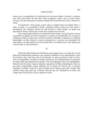 484
                                      CONCLUSÃO

mente, que as conseqüências do Espiritismo não são tornar melhor o homem e, portanto,
mais feliz, pela prática da mais pura moral evangélica, moral a que se tecem muitos
louvores, mas que muito pouco se pratica. Quando houverdes feito isso, tereis o direito de o
atacar.
        O Espiritismo é forte porque assenta sobre as próprias bases da religião; Deus, a
alma, as penas e as recompensas futuras; sobretudo, porque mostra que essas penas e
recompensas são corolários naturais da vida terrestre e, ainda, porque, no quadro que
apresenta do futuro, nada há que a razão mais exigente possa recusar.
        Que compensação ofereceis aos sofrimentos deste mundo, vós cuja doutrina consiste
unicamente na negação do futuro? Enquanto vos apoiais na incredulidade, ele se apóia na
confiança em Deus; ao passo que convida os homens à felicidade, à esperança, à verdadeira
fraternidade, vós lhes ofereceis o nada por perspectiva e o egoísmo por consolação. Ele
tudo explica, vós nada explicais. Ele prova pelos fatos, vós nada provais. Como quereis que
se hesite entre as duas doutrinas?

                                             VI

        Falsíssima idéia formaria do Espiritismo quem julgasse que a sua força lhe vem da
prática das manifestações materiais e que, portanto, obstando-se a tais manifestações, se lhe
terá minado a base. Sua força está na sua filosofia, no apelo que dirige à razão, ao bom-
senso. na antigüidade, era objeto de estudos misteriosos, que cuidadosamente se ocultavam
do vulgo. Hoje, para ninguém tem segredos. Fala uma linguagem clara, sem ambigüidades.
Nada há nele de místico, nada de alegorias susceptíveis de falsas interpretações. Quer ser
por todos compreendido, porque chegados são os tempos de fazer-se que os homens
conheçam a verdade. Longe de se opor à difusão da luz, deseja-a para todo o mundo. Não
reclama crença cega; quer que o homem saiba por que crê. Apoiando-se na razão, será
sempre mais forte do que os que se apóiam no nada.
 