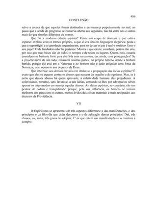 486
                                      CONCLUSÃO

salvo a crença de que aqueles foram destinados a permanecer perpetuamente no mal, ao
passo que a senda do progresso se conserva aberta aos segundos, não há entre uns e outros
mais do que simples diferença de nomes.
        Que faz a moderna ciência espírita? Reúne em corpo de doutrina o que estava
esparso: explica, com os termos próprios, o que só era dito em linguagem alegórica; poda o
que a superstição e a ignorância engendraram, para só deixar o que é real e positivo. Esse o
seu papel! O de fundadora não lhe pertence. Mostra o que existe, coordena, porém não cria,
por isso que suas bases são de todos os tempos e de todos os lugares. Quem, pois, ousaria
considerar-se bastante forte para abafá-la com sarcasmos, ou, ainda, com perseguições? Se
a proscreverem de um lado, renascerá noutras partes, no próprio terreno donde a tenham
banido, porque ela está em a Natureza e ao homem não é dado aniquilar uma força da
Natureza, nem oporveto aos decretos de Deus.
        Que interesse, aos demais, haveria em obstar-se a propagação das idéias espíritas? É
exato que elas se erguem contra os abusos que nascem do orgulho e do egoísmo. Mas, se é
certo que desses abusos há quem aproveite, à coletividade humana eles prejudicam. A
coletividade, portanto, será favorável a tais idéias, contando-se-lhes por adversários sérios
apenas os interessados em manter aqueles abusos. As idéias espíritas, ao contrário, são um
penhor de ordem e tranqüilidade, porque, pela sua influência, os homens se tornam
melhores uns para com os outros, menos ávidos das coisas materiais e mais resignados aos
decretos da Providência.

                                            VII

        O Espiritismo se apresenta sob três aspectos diferentes: o das manifestações, o dos
princípios e da filosofia que delas decorrem e o da aplicação desses princípios. Daí, três
classes, ou, antes, três graus de adeptos: 1° os que crêem nas manifestações e se limitam a
compro-
 