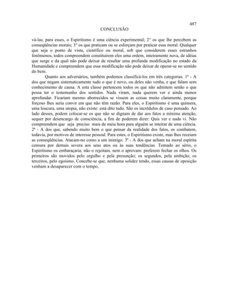 487
                                      CONCLUSÃO

vá-las; para esses, o Espiritismo é uma ciência experimental; 2° os que lhe percebem as
conseqüências morais; 3° os que praticam ou se esforçam por praticar essa moral. Qualquer
que seja o ponto de vista, científico ou moral, sob que considerem esses estranhos
fenômenos, todos compreendem constituírem eles uma ordem, inteiramente nova, de idéias
que surge e da qual não pode deixar de resultar uma profunda modificação no estado da
Humanidade e compreendem que essa modificação não pode deixar de operar-se no sentido
do bem.
        Quanto aos adversários, também podemos classificá-los em três categorias. 1ª - A
dos que negam sistematicamente tudo o que é novo, ou deles não venha, e que falam sem
conhecimento de causa. A esta classe pertencem todos os que não admitem senão o que
possa ter o testemunho dos sentidos. Nada viram, nada querem ver e ainda menos
aprofundar. Ficariam mesmo aborrecidos se vissem as coisas muito claramente, porque
forçoso lhes seria convir em que não têm razão. Para eles, o Espiritismo é uma quimera,
uma loucura, uma utopia, não existe: está dito tudo. São os incrédulos de caso pensado. Ao
lado desses, podem colocar-se os que não se dignam de dar aos fatos a mínima atenção,
sequer por desencargo de consciência, a fim de poderem dizer: Quis ver e nada vi. Não
compreendem que seja preciso mais de meia hora para alguém se inteirar de uma ciência.
2ª - A dos que, sabendo muito bem o que pensar da realidade dos fatos, os combatem,
todavia, por motivos de interesse pessoal. Para estes, o Espiritismo existe, mas lhes receiam
as conseqüências. Atacam-no como a um inimigo. 3ª - A dos que acham na moral espírita
censura por demais severa aos seus atos ou às suas tendências. Tomado ao sério, o
Espiritismo os embaraçaria; não o rejeitam, nem o aprovam: preferem fechar os olhos. Os
primeiros são movidos pelo orgulho e pela presunção; os segundos, pela ambição; os
terceiros, pelo egoísmo. Concebe-se que, nenhuma solidez tendo, essas causas de oposição
venham a desaparecer com o tempo,
 