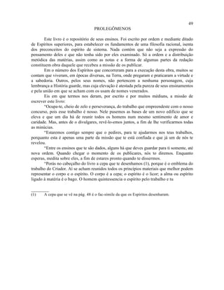 49
                                    PROLEGÔMENOS

        Este livro é o repositório de seus ensinos. Foi escrito por ordem e mediante ditado
de Espíritos superiores, para estabelecer os fundamentos de uma filosofia racional, isenta
dos preconceitos do espírito de sistema. Nada contém que não seja a expressão do
pensamento deles e que não tenha sido por eles examinado. Só a ordem e a distribuição
metódica das matérias, assim como as notas e a forma de algumas partes da redação
constituem obra daquele que recebeu a missão de os publicar.
        Em o número dos Espíritos que concorreram para a execução desta obra, muitos se
contam que viveram, em épocas diversas, na Terra, onde pregaram e praticaram a virtude e
a sabedoria. Outros, pelos seus nomes, não pertencem a nenhuma personagem, cuja
lembrança a História guarde, mas cuja elevação é atestada pela pureza de seus ensinamentos
e pela união em que se acham com os usam de nomes venerados.
        Eis em que termos nos deram, por escrito e por muitos médiuns, a missão de
escrever este livro:
        “Ocupa-te, cheio de zelo e perseverança, do trabalho que empreendeste com o nosso
concurso, pois esse trabalho é nosso. Nele pusemos as bases de um novo edifício que se
eleva e que um dia há de reunir todos os homens num mesmo sentimento de amor e
caridade. Mas, antes de o divulgares, revê-lo-emos juntos, a fim de lhe verificarmos todas
as minúcias.
        “Estaremos contigo sempre que o pedires, para te ajudarmos nos teus trabalhos,
porquanto esta é apenas uma parte da missão que te está confiada e que já um de nós te
revelou.
        “Entre os ensinos que te são dados, alguns há que deves guardar para ti somente, até
nova ordem. Quando chegar o momento de os publicares, nós to diremos. Enquanto
esperas, medita sobre eles, a fim de estares pronto quando te dissermos.
        “Porás no cabeçalho do livro a cepa que te desenhamos (1), porque é o emblema do
trabalho do Criador. Aí se acham reunidos todos os princípios materiais que melhor podem
representar o corpo e o espírito. O corpo é a cepa; o espírito é o licor; a alma ou espírito
ligado à matéria é o bago. O homem quintessencia o espírito pelo trabalho e tu

________
(1)    A cepa que se vê na pág. 48 é o fac-símile da que os Espíritos desenharam.
 