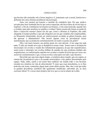 490
                                     CONCLUSÃO

que haviam sido ensinadas sob a forma alegórica. E, justamente com a moral, trazem-nos a
definição dos mais abstratos problemas da psicologia.
        Jesus veio mostrar aos homens o caminho do verdadeiro bem. Por que, tendo-o
enviado para fazer lembrada Sua lei que estava esquecida, não havia Deus de enviar hoje os
Espíritos, a fim de a lembrarem novamente aos homens, e com maior precisão, quando eles
a olvidam, para tudo sacrificar ao orgulho e à cobiça? Quem ousaria pôr limites ao poder de
Deus e traçar-Lhe normas? Quem nos diz que, como o afirmam os Espíritos, não estão
chegando os tempos preditos e que não chegamos aos em que verdades mal compreendidas,
ou falsamente interpretadas, devam ser ostensivamente reveladas ao gênero humano, para
lhe apressar o adiantamento? Não haverá alguma coisa de providencial nessas
manifestações que se produzem simultaneamente em todos os pontos do globo?
        Não é um único homem, um profeta quem nos vem advertir. A luz surge por toda
parte. É todo um mundo novo que se desdobra às nossas vistas. Assim como a invenção do
microscópio nos revelou o mundo dos infinitamente pequenos, de que não suspeitávamos;
assim como o telescópio nos revelou milhões de mundos de cuja existência também não
suspeitávamos, as comunicações espíritas nos revelam o mundo invisível que nos cerca, nos
acotovela constantemente e que, à nossa revelia, toma parte em tudo o que fazemos.
        Decorrido que seja mais algum tempo, a existência desse mundo, que nos espera, se
tornará tão incontestável como a do mundo microscópico e dos globos disseminados pelo
espaço. Nada, então, valerá o nos terem feito conhecer um mundo todo; o nos haverem
iniciado nos mistérios da vida de além-túmulo? É exato que essas descobertas, se se lhes
pode dar este nome, contrariam algum tanto certas idéias aceitas. Mas, não é real que todas
as grandes descobertas científicas hão igualmente modificado, subvertido até, as mais
correntes idéias? E o nosso amor-próprio não teve que se curvar diante da evidên-
 