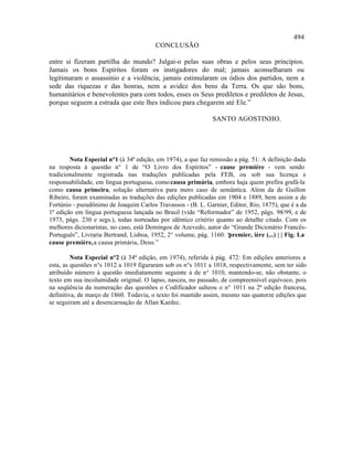 494
                                        CONCLUSÃO

entre si fizeram partilha do mundo? Julgai-o pelas suas obras e pelos seus princípios.
Jamais os bons Espíritos foram os instigadores do mal; jamais aconselharam ou
legitimaram o assassínio e a violência; jamais estimularam os ódios dos partidos, nem a
sede das riquezas e das honras, nem a avidez dos bens da Terra. Os que são bons,
humanitários e benevolentes para com todos, esses os Seus prediletos e prediletos de Jesus,
porque seguem a estrada que este lhes indicou para chegarem até Ele.”

                                                              SANTO AGOSTINHO.




        Nota Especial n°1 (à 34ª edição, em 1974), a que faz remissão a pág. 51: A definição dada
na resposta à questão n° 1 de “O Livro dos Espíritos” - cause première - vem sendo
tradicionalmente registrada nas traduções publicadas pela FEB, ou sob sua licença e
responsabilidade, em língua portuguesa, como causa primária, embora haja quem prefira grafá-la
como causa primeira, solução alternativa para mero caso de semântica. Além da de Guillon
Ribeiro, foram examinadas as traduções das edições publicadas em 1904 e 1889, bem assim a de
Fortúnio - pseudônimo de Joaquim Carlos Travassos - (B. L. Garnier, Editor, Rio, 1875), que é a da
1ª edição em língua portuguesa lançada no Brasil (vide “Reformador” de 1952, págs. 98/99, e de
1973, págs. 230 e segs.), todas norteadas por idêntico critério quanto ao detalhe citado. Com os
melhores dicionaristas, no caso, está Domingos de Azevedo, autor do “Grande Dicionário Francês-
Português”, Livraria Bertrand, Lisboa, 1952, 2° volume, pág. 1160: “premier, ière (...) | | Fig. La
cause première, a causa primária, Deus.”

         Nota Especial n°2 (à 34ª edição, em 1974), referida à pág. 472: Em edições anteriores a
esta, as questões n°s 1012 a 1019 figuraram sob os n°s 1011 a 1018, respectivamente, sem ter sido
atribuído número à questão imediatamente seguinte à de n° 1010, mantendo-se, não obstante, o
texto em sua incolumidade original. O lapso, nasceu, no passado, de compreensível equívoco, pois
na seqüência da numeração das questões o Codificador salteou o n° 1011 na 2ª edição francesa,
definitiva, de março de 1860. Todavia, o texto foi mantido assim, mesmo nas quatorze edições que
se seguiram até a desencarnação de Allan Kardec.
 