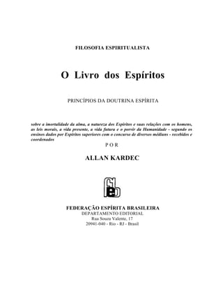 FILOSOFIA ESPIRITUALISTA




                O Livro dos Espíritos

                   PRINCÍPIOS DA DOUTRINA ESPÍRITA



sobre a imortalidade da alma, a natureza dos Espíritos e suas relações com os homens,
as leis morais, a vida presente, a vida futura e o porvir da Humanidade - segundo os
ensinos dados por Espíritos superiores com o concurso de diversos médiuns - recebidos e
coordenados
                                        POR

                             ALLAN KARDEC




                  FEDERAÇÃO ESPÍRITA BRASILEIRA
                           DEPARTAMENTO EDITORIAL
                              Rua Souza Valente, 17
                            20941-040 - Rio - RJ - Brasil
 