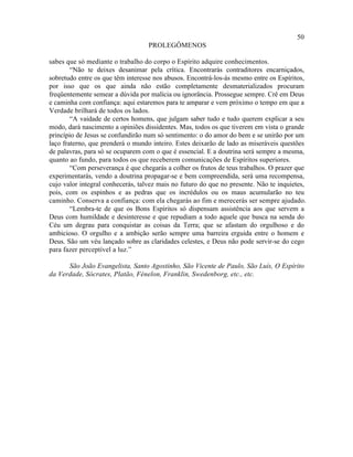 50
                                   PROLEGÔMENOS

sabes que só mediante o trabalho do corpo o Espírito adquire conhecimentos.
        “Não te deixes desanimar pela crítica. Encontrarás contraditores encarniçados,
sobretudo entre os que têm interesse nos abusos. Encontrá-los-ás mesmo entre os Espíritos,
por isso que os que ainda não estão completamente desmaterializados procuram
freqüentemente semear a dúvida por malícia ou ignorância. Prossegue sempre. Crê em Deus
e caminha com confiança: aqui estaremos para te amparar e vem próximo o tempo em que a
Verdade brilhará de todos os lados.
        “A vaidade de certos homens, que julgam saber tudo e tudo querem explicar a seu
modo, dará nascimento a opiniões dissidentes. Mas, todos os que tiverem em vista o grande
princípio de Jesus se confundirão num só sentimento: o do amor do bem e se unirão por um
laço fraterno, que prenderá o mundo inteiro. Estes deixarão de lado as miseráveis questões
de palavras, para só se ocuparem com o que é essencial. E a doutrina será sempre a mesma,
quanto ao fundo, para todos os que receberem comunicações de Espíritos superiores.
        “Com perseverança é que chegarás a colher os frutos de teus trabalhos. O prazer que
experimentarás, vendo a doutrina propagar-se e bem compreendida, será uma recompensa,
cujo valor integral conhecerás, talvez mais no futuro do que no presente. Não te inquietes,
pois, com os espinhos e as pedras que os incrédulos ou os maus acumularão no teu
caminho. Conserva a confiança: com ela chegarás ao fim e merecerás ser sempre ajudado.
        “Lembra-te de que os Bons Espíritos só dispensam assistência aos que servem a
Deus com humildade e desinteresse e que repudiam a todo aquele que busca na senda do
Céu um degrau para conquistar as coisas da Terra; que se afastam do orgulhoso e do
ambicioso. O orgulho e a ambição serão sempre uma barreira erguida entre o homem e
Deus. São um véu lançado sobre as claridades celestes, e Deus não pode servir-se do cego
para fazer perceptível a luz.”

      São João Evangelista, Santo Agostinho, São Vicente de Paulo, São Luís, O Espírito
da Verdade, Sócrates, Platão, Fénelon, Franklin, Swedenborg, etc., etc.
 