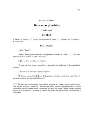 51




                                      PARTE PRIMEIRA

                               Das causas primárias
                                          CAPÍTULO I

                                          DE DEUS

1. Deus e o infinito. - 2. Provas da existência de Deus. - 3. Atributos da Divindade. -
4. Panteísmo.

                                        Deus e o infinito

       1. Que é Deus?

      “Deus é a inteligência suprema, causa primária de todas as coisas” (1). (Vide Nota
Especial n° 1, da Editora (FEB), à pág. 494.)

       2. Que se deve entender por infinito?

        “O que não tem começo nem fim: o desconhecido; tudo que é desconhecido é
infinito.”

       3. Poder-se-ia dizer que Deus é o infinito?

       “Definição incompleta. Pobreza da linguagem humana, insuficiente para definir o
que está acima da linguagem dos homens.”

________
(1)      O texto colocado entre aspas, em seguida às perguntas, é a resposta que os Espíritos deram.
Para destacar as notas e explicações aditadas pelo autor, quando haja possibilidade de serem
confundidas com o texto da resposta, empregou-se um outro tipo menor. Quando formam capítulos
inteiros, sem ser possível a confusão, o mesmo tipo usado para as perguntas e respostas foi o
empregado.
 