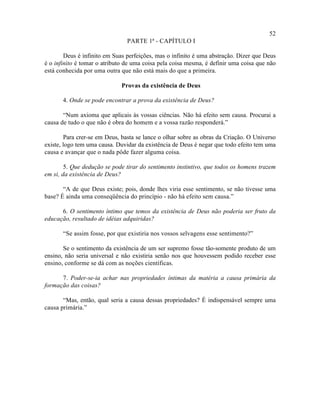 52
                                PARTE 1ª - CAPÍTULO I

        Deus é infinito em Suas perfeições, mas o infinito é uma abstração. Dizer que Deus
é o infinito é tomar o atributo de uma coisa pela coisa mesma, é definir uma coisa que não
está conhecida por uma outra que não está mais do que a primeira.

                             Provas da existência de Deus

       4. Onde se pode encontrar a prova da existência de Deus?

       “Num axioma que aplicais às vossas ciências. Não há efeito sem causa. Procurai a
causa de tudo o que não é obra do homem e a vossa razão responderá.”

        Para crer-se em Deus, basta se lance o olhar sobre as obras da Criação. O Universo
existe, logo tem uma causa. Duvidar da existência de Deus é negar que todo efeito tem uma
causa e avançar que o nada pôde fazer alguma coisa.

        5. Que dedução se pode tirar do sentimento instintivo, que todos os homens trazem
em si, da existência de Deus?

       “A de que Deus existe; pois, donde lhes viria esse sentimento, se não tivesse uma
base? É ainda uma conseqüência do princípio - não há efeito sem causa.”

      6. O sentimento íntimo que temos da existência de Deus não poderia ser fruto da
educação, resultado de idéias adquiridas?

       “Se assim fosse, por que existiria nos vossos selvagens esse sentimento?”

       Se o sentimento da existência de um ser supremo fosse tão-somente produto de um
ensino, não seria universal e não existiria senão nos que houvessem podido receber esse
ensino, conforme se dá com as noções científicas.

      7. Poder-se-ia achar nas propriedades íntimas da matéria a causa primária da
formação das coisas?

       “Mas, então, qual seria a causa dessas propriedades? É indispensável sempre uma
causa primária.”
 