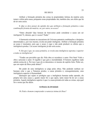 53
                                         DE DEUS

        Atribuir a formação primária das coisas às propriedades íntimas da matéria seria
tomar o efeito pela causa, porquanto essas propriedades são, também elas, um efeito que há
de ter uma causa.

      8. Que se deve pensar da opinião dos que atribuem a formação primária a uma
combinação fortuita da matéria, ou, por outra, ao acaso?

        “Outro absurdo! Que homem de bom-senso pode considerar o acaso um ser
inteligente? E, demais, que é o acaso? Nada.”

        A harmonia existente no mecanismo do Universo patenteia combinações e desígnios
determinados e, por isso mesmo, revela um poder inteligente. Atribuir a formação primária
ao acaso é insensatez, pois que o acaso é cego e não pode produzir os efeitos que a
inteligência produz. Um acaso inteligente já não seria acaso.

       9. Em que é que, na causa primária, se revela uma inteligência suprema e superior
a todas as inteligências?

       “Tendes um provérbio que diz: Pela obra se reconhece o autor. Pois bem! Vede a
obra e procurai o autor. O orgulho é que gera a incredulidade. O homem orgulhoso nada
admite acima de si. Por isso é que ele se denomina a si mesmo de espírito forte. Pobre ser,
que um sopro de Deus pode abater!”

        Do poder de uma inteligência se julga pelas obras. Não podendo nenhum ser
humano criar o que a Natureza produz, a causa primária é, conseguintemente, uma
inteligência superior à Humanidade.
        Quaisquer que sejam os prodígios que a inteligência humana tenha operado, ela
própria tem uma causa e, quanto maior for o que opere, tanto maior há de ser a causa
primária. Aquela inteligência superior é que é a causa primária de todas as coisas, seja qual
for o nome que lhe dêem.

                                 Atributos da divindade

       10. Pode o homem compreender a natureza íntima de Deus?
 