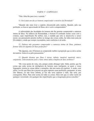54
                                PARTE 1ª - CAPÍTULO I

       “Não; falta-lhe para isso o sentido.”

       11. Será dado um dia ao homem compreender o mistério da Divindade?

       “Quando não mais tiver o espírito obscurecido pela matéria. Quando, pela sua
perfeição, se houver aproximado de Deus, ele o verá e compreenderá.”

        A inferioridade das faculdades do homem não lhe permite compreender a natureza
íntima de Deus. Na infância da Humanidade, o homem O confunde muitas vezes com a
criatura, cujas imperfeições lhe atribui; mas, à medida que nele se desenvolve o senso
moral, seu pensamento penetra melhor no âmago das coisas; então, faz idéia mais justa da
Divindade e, ainda que sempre incompleta, mais conforme à sã razão.

      12. Embora não possamos compreender a natureza íntima de Deus, podemos
formar idéia de algumas de Suas perfeições?

      “De algumas, sim. O homem as compreende melhor à proporção que se eleva acima
da matéria. Entrevê-as pelo pensamento.”

       13. Quando dizemos que Deus é eterno, infinito, imutável, imaterial, único,
onipotente, soberanamente justo e bom, temos idéia completa de Seus atributos?

        “Do vosso ponto de vista, sim, porque credes abranger tudo. Sabei, porém, que há
coisas que estão acima da inteligência do homem mais inteligente, as quais a vossa
linguagem, restrita às vossas idéias e sensações, não tem meios de exprimir. A razão, com
efeito, vos diz que Deus deve possuir em grau supremo essas perfeições, porquanto, se uma
Lhe faltasse, ou não fosse infinita, já Ele não seria superior a tudo, não seria, por
conseguinte, Deus. Para estar acima de todas as coisas, Deus tem que se achar isento de
qualquer vicissitude e de qualquer das imperfeições que a imaginação possa conceber.”
 