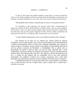 56
                                PARTE 1ª - CAPÍTULO I


       15. Que se deve pensar da opinião segundo a qual todos os corpos da Natureza,
todos os seres, todos os globos do Universo seriam partes da Divindade e constituiriam, em
conjunto, a própria Divindade, ou, por outra, que se deve pensar da doutrina panteísta?

       “Não podendo fazer-se Deus, o homem quer ao menos ser uma parte de Deus.”

       16. Pretendem os que professam esta doutrina achar nela a demonstração de
alguns dos atributos de Deus: Sendo infinitos os mundos, Deus é, por isso mesmo, infinito;
não havendo o vazio, ou o nada em parte alguma, Deus está por toda parte; estando Deus
em toda parte, pois que tudo é parte integrante de Deus, Ele dá a todos os fenômenos da
Natureza uma razão de ser inteligente. Que se pode opor a este raciocínio?

       “A razão. Refleti maduramente e não vos será difícil reconhecer-lhe o absurdo.”

        Esta doutrina faz de Deus um ser material que, embora dotado de suprema
inteligência, seria em ponto grande o que somos em ponto pequeno. Ora, transformando-se
a matéria incessantemente, Deus, se fosse assim, nenhuma estabilidade teria; achar-se-ia
sujeito a todas as vicissitudes, mesmo a todas as necessidades da Humanidade; faltar-lhe-ia
um dos atributos essenciais da Divindade: a imutabilidade. Não se podem aliar as
propriedades da matéria à idéia de Deus, sem que Ele fique rebaixado ante a nossa
compreensão e não haverá sutilezas de sofismas que cheguem a resolver o problema da Sua
natureza íntima. Não sabemos tudo o que Ele é, mas sabemos o que Ele não pode deixar de
ser e o sistema de que tratamos está em contradição com as suas mais essenciais
propriedades. Ele confunde o Criador com a criatura, exatamente como o faria quem
pretendesse que engenhosa máquina fosse parte integrante do mecânico que a imaginou.
        A inteligência de Deus se revela em Suas obras como a de um pintor no seu quadro;
mas, as obras de Deus não são o próprio Deus, como o quadro não é o pintor que o
concebeu e executou.
 