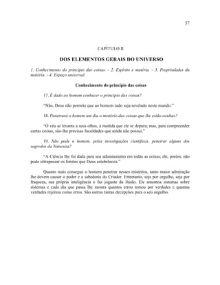 57




                                     CAPÍTULO II

                DOS ELEMENTOS GERAIS DO UNIVERSO

1. Conhecimento do princípio das coisas. - 2. Espírito e matéria. - 3. Propriedades da
matéria. - 4. Espaço universal.

                         Conhecimento do princípio das coisas

       17. É dado ao homem conhecer o princípio das coisas?

       “Não, Deus não permite que ao homem tudo seja revelado neste mundo.”

       18. Penetrará o homem um dia o mistério das coisas que lhe estão ocultas?

        “O véu se levanta a seus olhos, à medida que ele se depura; mas, para compreender
certas coisas, são-lhe precisas faculdades que ainda não possui.”

      19. Não pode o homem, pelas investigações científicas, penetrar alguns dos
segredos da Natureza?

       “A Ciência lhe foi dada para seu adiantamento em todas as coisas; ele, porém, não
pode ultrapassar os limites que Deus estabeleceu.”

       Quanto mais consegue o homem penetrar nesses mistérios, tanto maior admiração
lhe devem causar o poder e a sabedoria do Criador. Entretanto, seja por orgulho, seja por
fraqueza, sua própria inteligência o faz joguete da ilusão. Ele amontoa sistemas sobre
sistemas e cada dia que passa lhe mostra quantos errou tomou por verdades e quantas
verdades rejeitou como erros. São outras tantas decepções para o seu orgulho.
 