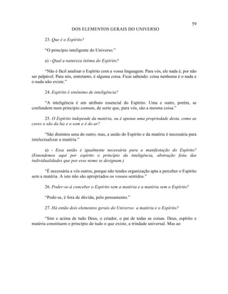 59
                      DOS ELEMENTOS GERAIS DO UNIVERSO

       23. Que é o Espírito?

       “O princípio inteligente do Universo.”

       a) - Qual a natureza íntima do Espírito?

        “Não é fácil analisar o Espírito com a vossa linguagem. Para vós, ele nada é, por não
ser palpável. Para nós, entretanto, é alguma coisa. Ficai sabendo: coisa nenhuma é o nada e
o nada não existe.”

       24. Espírito é sinônimo de inteligência?

      “A inteligência é um atributo essencial do Espírito. Uma e outro, porém, se
confundem num princípio comum, de sorte que, para vós, são a mesma coisa.”

       25. O Espírito independe da matéria, ou é apenas uma propriedade desta, como as
cores o são da luz e o som o é do ar?

        “São distintos uma do outro; mas, a união do Espírito e da matéria é necessária para
intelectualizar a matéria.”

       a) - Essa união é igualmente necessária para a manifestação do Espírito?
(Entendemos aqui por espírito o princípio da inteligência, abstração feita das
individualidades que por esse nome se designam.)

      “É necessária a vós outros, porque não tendes organização apta a perceber o Espírito
sem a matéria. A isto não são apropriados os vossos sentidos.”

       26. Poder-se-á conceber o Espírito sem a matéria e a matéria sem o Espírito?

       “Pode-se, é fora de dúvida, pelo pensamento.”

       27. Há então dois elementos gerais do Universo: a matéria e o Espírito?

       “Sim e acima de tudo Deus, o criador, o pai de todas as coisas. Deus, espírito e
matéria constituem o princípio de tudo o que existe, a trindade universal. Mas ao
 