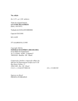 76a. edição

Do 1.271 ao 1.320 milheiro

Título do original francês:
LE LIVRE DES ESPRITS
(Paris, 18/4/1857)

Tradução de GUILLON RIBEIRO

Capa de CECCONI

B.N. 6.829


577-AA;000.05-O; 5/1995


Copyright 1944 by
FEDERAÇÃO ESPÍRITA BRASILEIRA
(Casa-Máter do Espiritismo)
Av. L-2 Norte - Q.603 - Conjunto F
78830-030 - Brasília - DF - Brasil


Composição, fotolitos e impressão offset das
Oficinas do Departamento Gráfico da F E B
Rua Souza Valente, 17
20941-040 - Rio - RJ - Brasil
C.G.C. n 33.644.857/0002-84                    I.E. n 81.600.503



Impresso no Brasil
PRESITA EN BRAZILO
 