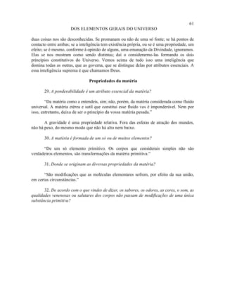 61
                      DOS ELEMENTOS GERAIS DO UNIVERSO

duas coisas nos são desconhecidas. Se promanam ou não de uma só fonte; se há pontos de
contacto entre ambas; se a inteligência tem existência própria, ou se é uma propriedade, um
efeito; se é mesmo, conforme à opinião de alguns, uma emanação da Divindade, ignoramos.
Elas se nos mostram como sendo distintas; daí o considerarmo-las formando os dois
princípios constitutivos do Universo. Vemos acima de tudo isso uma inteligência que
domina todas as outras, que as governa, que se distingue delas por atributos essenciais. A
essa inteligência suprema é que chamamos Deus.

                                Propriedades da matéria

       29. A ponderabilidade é um atributo essencial da matéria?

        “Da matéria como a entendeis, sim; não, porém, da matéria considerada como fluido
universal. A matéria etérea e sutil que constitui esse fluido vos é imponderável. Nem por
isso, entretanto, deixa de ser o princípio da vossa matéria pesada.”

       A gravidade é uma propriedade relativa. Fora das esferas de atração dos mundos,
não há peso, do mesmo modo que não há alto nem baixo.

       30. A matéria é formada de um só ou de muitos elementos?

      “De um só elemento primitivo. Os corpos que considerais simples não são
verdadeiros elementos, são transformações da matéria primitiva.”

       31. Donde se originam as diversas propriedades da matéria?

       “São modificações que as moléculas elementares sofrem, por efeito da sua união,
em certas circunstâncias.”

       32. De acordo com o que vindes de dizer, os sabores, os odores, as cores, o som, as
qualidades venenosas ou salutares dos corpos não passam de modificações de uma única
substância primitiva?
 
