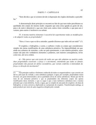 62
                                  PARTE 1ª - CAPÍTULO II

        “Sem dúvida e que só existem devido à disposição dos órgãos destinados a percebê-
las.”

       A demonstração deste princípio se encontra no fato de que nem todos percebemos as
qualidades dos corpos do mesmo modo: enquanto que uma coisa agrada ao gosto de um,
para o de outro é detestável; o que uns vêem azul, outros vêem vermelho; o que para uns é
veneno, para outros é inofensivo ou salutar.

       33. A mesma matéria elementar é suscetível de experimentar todas as modificações
e de adquirir todas as propriedades?

        “Sim e é isso o que se deve entender, quando dizemos que tudo está em tudo!” (1)

       O oxigênio, o hidrogênio, o azoto, o carbono e todos os corpos que consideramos
simples são meras modificações de uma substância primitiva. Na impossibilidade em que
ainda nos achamos de remontar, a não ser pelo pensamento, a esta matéria primária, esses
corpos são para nós verdadeiros elementos e podemos, sem maiores conseqüências, tê-los
como tais, até nova ordem.

       a) - Não parece que esta teoria dá razão aos que não admitem na matéria senão
duas propriedades essenciais: a força e o movimento, entendendo que todas as demais
propriedades não passam de efeitos secundários, que variam conforme à intensidade da
força e à direção do movimento?

________
(1)     Este princípio explica o fenômeno conhecido de todos os magnetizadores e que consiste em
dar-se, pela ação da vontade, a uma substância qualquer, à água, por exemplo, propriedades muito
diversas: um gosto determinado e até as qualidades ativas de outras substâncias. Desde que não há
mais de um elemento primitivo e que as propriedades dos diferentes corpos são apenas
modificações desse elemento. o que se segue é que a mais inofensiva substância tem o mesmo
princípio que a mais deletéria. Assim, a água, que se compõe de uma parte de oxigênio e de duas de
hidrogênio, se torna corrosiva, duplicando-se a proporção do oxigênio. Transformação análoga, se
pode produzir por meio de ação magnética dirigida pela vontade.
 