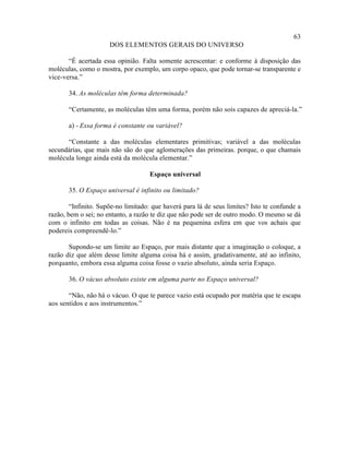 63
                      DOS ELEMENTOS GERAIS DO UNIVERSO

       “É acertada essa opinião. Falta somente acrescentar: e conforme à disposição das
moléculas, como o mostra, por exemplo, um corpo opaco, que pode tornar-se transparente e
vice-versa.”

       34. As moléculas têm forma determinada?

       “Certamente, as moléculas têm uma forma, porém não sois capazes de apreciá-la.”

       a) - Essa forma é constante ou variável?

      “Constante a das moléculas elementares primitivas; variável a das moléculas
secundárias, que mais não são do que aglomerações das primeiras. porque, o que chamais
molécula longe ainda está da molécula elementar.”

                                    Espaço universal

       35. O Espaço universal é infinito ou limitado?

        “Infinito. Supõe-no limitado: que haverá para lá de seus limites? Isto te confunde a
razão, bem o sei; no entanto, a razão te diz que não pode ser de outro modo. O mesmo se dá
com o infinito em todas as coisas. Não é na pequenina esfera em que vos achais que
podereis compreendê-lo.”

       Supondo-se um limite ao Espaço, por mais distante que a imaginação o coloque, a
razão diz que além desse limite alguma coisa há e assim, gradativamente, até ao infinito,
porquanto, embora essa alguma coisa fosse o vazio absoluto, ainda seria Espaço.

       36. O vácuo absoluto existe em alguma parte no Espaço universal?

       “Não, não há o vácuo. O que te parece vazio está ocupado por matéria que te escapa
aos sentidos e aos instrumentos.”
 