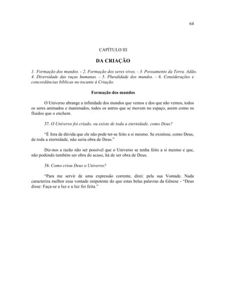 64




                                     CAPÍTULO III

                                    DA CRIAÇÃO

1. Formação dos mundos. - 2. Formação dos seres vivos. - 3. Povoamento da Terra. Adão.
4. Diversidade das raças humanas. - 5. Pluralidade dos mundos. - 6. Considerações e
concordâncias bíblicas no tocante à Criação.

                                 Formação dos mundos

       O Universo abrange a infinidade dos mundos que vemos e dos que não vemos, todos
os seres animados e inanimados, todos os astros que se movem no espaço, assim como os
fluidos que o enchem.

       37. O Universo foi criado, ou existe de toda a eternidade, como Deus?

       “É fora de dúvida que ele não pode ter-se feito a si mesmo. Se existisse, como Deus,
de toda a eternidade, não seria obra de Deus.”

      Diz-nos a razão não ser possível que o Universo se tenha feito a si mesmo e que,
não podendo também ser obra do acaso, há de ser obra de Deus.

       38. Como criou Deus o Universo?

        “Para me servir de uma expressão corrente, direi: pela sua Vontade. Nada
caracteriza melhor essa vontade onipotente do que estas belas palavras da Gênese - “Deus
disse: Faça-se a luz e a luz foi feita.”
 