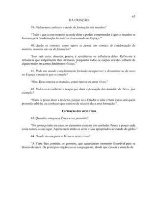 65
                                    DA CRIAÇÃO

       39. Poderemos conhecer o modo de formação dos mundos?

      “Tudo o que a esse respeito se pode dizer e podeis compreender é que os mundos se
formam pela condensação da matéria disseminada no Espaço.”

       40. Serão os cometas, como agora se pensa, um começo de condensação da
matéria, mundos em via de formação?

       “Isso está certo; absurdo, porém, é acreditar-se na influência deles. Refiro-me à
influência que vulgarmente lhes atribuem, porquanto todos os corpos celestes influem de
algum modo em certos fenômenos físicos.”

      41. Pode um mundo completamente formado desaparecer e disseminar-se de novo
no Espaço a matéria que o compõe?

       “Sim, Deus renova os mundos, como renova os seres vivos.”

      42. Poder-se-á conhecer o tempo que dura a formação dos mundos: da Terra, por
exemplo?

       “Nada te posso dizer a respeito, porque só o Criador o sabe e bem louco será quem
pretenda sabê-lo, ou conhecer que número de séculos dura essa formação.”

                               Formação dos seres vivos

       43. Quando começou a Terra a ser povoada?

        “No começo tudo era caos; os elementos estavam em confusão. Pouco a pouco cada
coisa tomou o seu lugar. Apareceram então os seres vivos apropriados ao estado do globo.”

       44. Donde vieram para a Terra os seres vivos?

      “A Terra lhes continha os germens, que aguardavam momento favorável para se
desenvolverem. Os princípios orgânicos se congregaram, desde que cessou a atuação da
 
