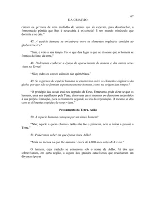 67
                                       DA CRIAÇÃO

cerram os germens de uma multidão de vermes que só esperam, para desabrochar, a
fermentação pútrida que lhes é necessária à existência? É um mundo minúsculo que
dormita e se cria.”

       47. A espécie humana se encontrava entre os elementos orgânicos contidos no
globo terrestre?

      “Sim, e veio a seu tempo. Foi o que deu lugar a que se dissesse que o homem se
formou do limo da terra.”

       48. Poderemos conhecer a época do aparecimento do homem e dos outros seres
vivos na Terra?

          “Não; todos os vossos cálculos são quiméricos.”

       49. Se o gérmen da espécie humana se encontrava entre os elementos orgânicos do
globo, por que não se formam espontaneamente homens, como na origem dos tempos?

       “O princípio das coisas está nos segredos de Deus. Entretanto, pode dizer-se que os
homens, uma vez espalhados pela Terra, absorvem em si mesmos os elementos necessários
à sua própria formação, para os transmitir segundo as leis da reprodução. O mesmo se deu
com as diferentes espécies de seres vivos.”

                                Povoamento da Terra. Adão

          50. A espécie humana começou por um único homem?

          “Não; aquele a quem chamais Adão não foi o primeiro, nem o único a povoar a
Terra.”

          51. Poderemos saber em que época viveu Adão?

          “Mais ou menos na que lhe assinais : cerca de 4.000 anos antes do Cristo.”

       O homem, cuja tradição se conservou sob o nome de Adão, foi dos que
sobreviveram, em certa região, a alguns dos grandes cataclismos que revolveram em
diversas épocas
 