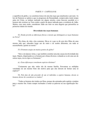 68
                               PARTE 1ª - CAPÍTULO III

a superfície do globo, e se constituiu tronco de uma das raças que atualmente o povoam. As
leis da Natureza se opõem a que os progressos da Humanidade, comprovados muito tempo
antes do Cristo, se tenham realizado em alguns séculos, como houvera sucedido se o
homem não existisse na Terra senão a partir da época indicada para a existência de Adão.
Muitos, com mais razão, consideram Adão um mito ou uma alegoria que personifica as
primeiras idades do mundo.

                            Diversidade das raças humanas

       52. Donde provêm as diferenças físicas e morais que distinguem as raças humanas
na Terra?

      “Do clima, da vida e dos costumes. Dá-se aí o que se dá com dois filhos de uma
mesma mãe que, educados longe um do outro e de modos diferentes, em nada se
assemelharão, quanto ao moral.”

       53. O homem surgiu em muitos pontos do globo?

        “Sim e em épocas várias, o que também constitui uma das causas da diversidade das
raças. Depois, dispersando-se os homens por climas diversos e aliando-se os de uma aos de
outras raças, novos tipos se formaram.”

       a) - Estas diferenças constituem espécies distintas?

       “Certamente que não; todos são da mesma família. Porventura as múltiplas
variedades de um mesmo fruto são motivo para que elas deixem de formar uma só
espécie?”

      54. Pelo fato de não proceder de um só indivíduo a espécie humana, devem os
homens deixar de considerar-se irmãos?

       “Todos os homens são irmãos em Deus, porque são animados pelo espírito e tendem
para o mesmo fim. Estais sempre inclinados a tomar as palavras na sua significação lite-
ral.”
 