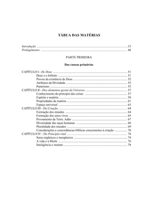 TÁBUA DAS MATÉRIAS


Introdução ......................................................................................................................13
Prolegômenos ................................................................................................................ 48

                                                    PARTE PRIMEIRA

                                                   Das causas primárias

CAPÍTULO I - De Deus ................................................................................................ 51
        Deus e o Infinito ......................................................................................... 51
        Provas da existência de Deus ...................................................................... 52
        Atributos da Divindade ............................................................................... 53
        Panteísmo .................................................................................................... 55
CAPÍTULO II - Dos elementos gerais do Universo ...................................................... 57
        Conhecimento do princípio das coisas ....................................................... 57
        Espírito e matéria ........................................................................................ 58
        Propriedades da matéria .............................................................................. 61
        Espaço universal ......................................................................................... 63
CAPÍTULO III - Da Criação ......................................................................................... 64
        Formação dos mundos ................................................................................ 64
        Formação dos seres vivos ........................................................................... 65
        Povoamento da Terra. Adão ....................................................................... 67
        Diversidade das raças humanas .................................................................. 68
        Pluralidade dos mundos .............................................................................. 69
        Considerações e concordâncias bíblicas concernentes à criação ................ 70
CAPÍTULO IV - Do Princípio vital .............................................................................. 74
        Seres orgânicos e inorgânicos ..................................................................... 74
        A vida e a Morte ......................................................................................... 76
        Inteligência e instinto .................................................................................. 78
 