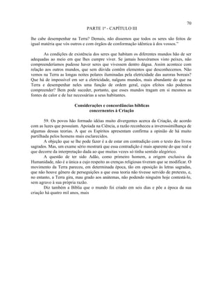 70
                               PARTE 1ª - CAPÍTULO III

lhe cabe desempenhar na Terra? Demais, não dissemos que todos os seres são feitos de
igual matéria que vós outros e com órgãos de conformação idêntica à dos vossos.”

       As condições de existência dos seres que habitam os diferentes mundos hão de ser
adequadas ao meio em que lhes cumpre viver. Se jamais houvéramos visto peixes, não
compreenderíamos pudesse haver seres que vivessem dentro dágua. Assim acontece com
relação aos outros mundos, que sem dúvida contêm elementos que desconhecemos. Não
vemos na Terra as longas noites polares iluminadas pela eletricidade das auroras boreais?
Que há de impossível em ser a eletricidade, nalguns mundos, mais abundante do que na
Terra e desempenhar neles uma função de ordem geral, cujos efeitos não podemos
compreender? Bem pode suceder, portanto, que esses mundos tragam em si mesmos as
fontes de calor e de luz necessárias a seus habitantes.

                        Considerações e concordâncias bíblicas
                               concernentes à Criação

        59. Os povos hão formado idéias muito divergentes acerca da Criação, de acordo
com as luzes que possuíam. Apoiada na Ciência, a razão reconheceu a inverossimilhança de
algumas dessas teorias. A que os Espíritos apresentam confirma a opinião de há muito
partilhada pelos homens mais esclarecidos.
        A objeção que se lhe pode fazer é a de estar em contradição com o texto dos livros
sagrados. Mas, um exame sério mostrará que essa contradição é mais aparente do que real e
que decorre da interpretação dada ao que muitas vezes só tinha sentido alegórico.
        A questão de ter sido Adão, como primeiro homem, a origem exclusiva da
Humanidade, não é a única a cujo respeito as crenças religiosas tiveram que se modificar. O
movimento da Terra pareceu, em determinada época, tão em oposição às letras sagradas,
que não houve gênero de perseguições a que essa teoria não tivesse servido de pretexto, e,
no entanto, a Terra gira, mau grado aos anátemas, não podendo ninguém hoje contestá-lo,
sem agravo à sua própria razão.
        Diz também a Bíblia que o mundo foi criado em seis dias e põe a época da sua
criação há quatro mil anos, mais
 