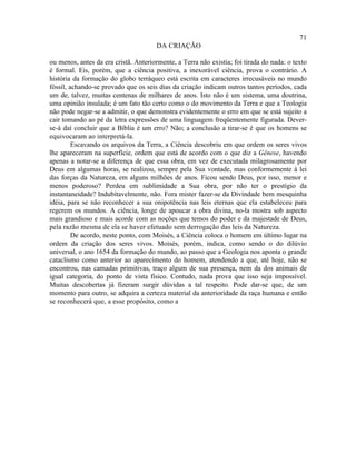 71
                                       DA CRIAÇÃO

ou menos, antes da era cristã. Anteriormente, a Terra não existia; foi tirada do nada: o texto
é formal. Eis, porém, que a ciência positiva, a inexorável ciência, prova o contrário. A
história da formação do globo terráqueo está escrita em caracteres irrecusáveis no mundo
fóssil, achando-se provado que os seis dias da criação indicam outros tantos períodos, cada
um de, talvez, muitas centenas de milhares de anos. Isto não é um sistema, uma doutrina,
uma opinião insulada; é um fato tão certo como o do movimento da Terra e que a Teologia
não pode negar-se a admitir, o que demonstra evidentemente o erro em que se está sujeito a
cair tomando ao pé da letra expressões de uma linguagem freqüentemente figurada. Dever-
se-á daí concluir que a Bíblia é um erro? Não; a conclusão a tirar-se é que os homens se
equivocaram ao interpretá-la.
         Escavando os arquivos da Terra, a Ciência descobriu em que ordem os seres vivos
lhe apareceram na superfície, ordem que está de acordo com o que diz a Gênese, havendo
apenas a notar-se a diferença de que essa obra, em vez de executada milagrosamente por
Deus em algumas horas, se realizou, sempre pela Sua vontade, mas conformemente à lei
das forças da Natureza, em alguns milhões de anos. Ficou sendo Deus, por isso, menor e
menos poderoso? Perdeu em sublimidade a Sua obra, por não ter o prestígio da
instantaneidade? Indubitavelmente, não. Fora mister fazer-se da Divindade bem mesquinha
idéia, para se não reconhecer a sua onipotência nas leis eternas que ela estabeleceu para
regerem os mundos. A ciência, longe de apoucar a obra divina, no-la mostra sob aspecto
mais grandioso e mais acorde com as noções que temos do poder e da majestade de Deus,
pela razão mesma de ela se haver efetuado sem derrogação das leis da Natureza.
         De acordo, neste ponto, com Moisés, a Ciência coloca o homem em último lugar na
ordem da criação dos seres vivos. Moisés, porém, indica, como sendo o do dilúvio
universal, o ano 1654 da formação do mundo, ao passo que a Geologia nos aponta o grande
cataclismo como anterior ao aparecimento do homem, atendendo a que, até hoje, não se
encontrou, nas camadas primitivas, traço algum de sua presença, nem da dos animais de
igual categoria, do ponto de vista físico. Contudo, nada prova que isso seja impossível.
Muitas descobertas já fizeram surgir dúvidas a tal respeito. Pode dar-se que, de um
momento para outro, se adquira a certeza material da anterioridade da raça humana e então
se reconhecerá que, a esse propósito, como a
 