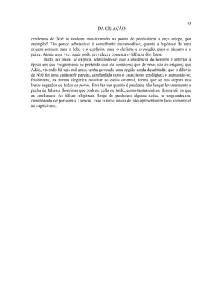 73
                                     DA CRIAÇÃO

cendentes de Noé se tenham transformado ao ponto de produzirem a raça etíope, por
exemplo? Tão pouco admissível é semelhante metamorfose, quanto a hipótese de uma
origem comum para o lobo e o cordeiro, para o elefante e o pulgão, para o pássaro e o
peixe. Ainda uma vez: nada pode prevalecer contra a evidência dos fatos.
        Tudo, ao invés, se explica, admitindo-se: que a existência do homem é anterior à
época em que vulgarmente se pretende que ela começou; que diversas são as origens; que
Adão, vivendo há seis mil anos, tenha povoado uma região ainda desabitada; que o dilúvio
de Noé foi uma catástrofe parcial, confundida com o cataclismo geológico; e atentando-se,
finalmente, na forma alegórica peculiar ao estilo oriental, forma que se nos depara nos
livros sagrados de todos os povos. Isto faz ver quanto é prudente não lançar levianamente a
pecha de falsas a doutrinas que podem, cedo ou tarde, como tantas outras, desmentir os que
as combatem. As idéias religiosas, longe de perderem alguma coisa, se engrandecem,
caminhando de par com a Ciência. Esse o meio único de não apresentarem lado vulnerável
ao cepticismo.
 