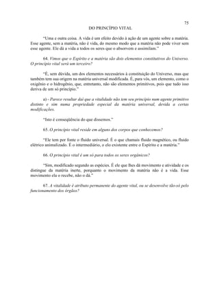 75
                                 DO PRINCÍPIO VITAL

       “Uma e outra coisa. A vida é um efeito devido à ação de um agente sobre a matéria.
Esse agente, sem a matéria, não é vida, do mesmo modo que a matéria não pode viver sem
esse agente. Ele dá a vida a todos os seres que o absorvem e assimilam.”

       64. Vimos que o Espírito e a matéria são dois elementos constitutivos do Universo.
O princípio vital será um terceiro?

       “É, sem dúvida, um dos elementos necessários à constituição do Universo, mas que
também tem sua origem na matéria universal modificada. É, para vós, um elemento, como o
oxigênio e o hidrogênio, que, entretanto, não são elementos primitivos, pois que tudo isso
deriva de um só princípio.”

        a) - Parece resultar daí que a vitalidade não tem seu princípio num agente primitivo
distinto e sim numa propriedade especial da matéria universal, devida a certas
modificações.

       “Isto é conseqüência do que dissemos.”

       65. O princípio vital reside em alguns dos corpos que conhecemos?

        “Ele tem por fonte o fluido universal. É o que chamais fluido magnético, ou fluido
elétrico animalizado. É o intermediário, o elo existente entre o Espírito e a matéria.”

       66. O princípio vital é um só para todos os seres orgânicos?

       “Sim, modificado segundo as espécies. É ele que lhes dá movimento e atividade e os
distingue da matéria inerte, porquanto o movimento da matéria não é a vida. Esse
movimento ela o recebe, não o dá.”

       67. A vitalidade é atributo permanente do agente vital, ou se desenvolve tão-só pelo
funcionamento dos órgãos?
 