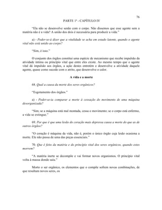 76
                              PARTE 1ª - CAPÍTULO IV

       “Ela não se desenvolve senão com o corpo. Não dissemos que esse agente sem a
matéria não é a vida? A união dos dois é necessária para produzir a vida.”

        a) - Poder-se-á dizer que a vitalidade se acha em estado latente, quando o agente
vital não está unido ao corpo?

       “Sim, é isso.”

        O conjunto dos órgãos constitui uma espécie de mecanismo que recebe impulsão da
atividade íntima ou princípio vital que entre eles existe. Ao mesmo tempo que o agente
vital dá impulsão aos órgãos, a ação destes entretém e desenvolve a atividade daquele
agente, quase como sucede com o atrito, que desenvolve o calor.

                                   A vida e a morte

       68. Qual a causa da morte dos seres orgânicos?

       “Esgotamento dos órgãos.”

      a) - Poder-se-ia comparar a morte à cessação do movimento de uma máquina
desorganizada?

       “Sim; se a máquina está mal montada, cessa o movimento; se o corpo está enfermo,
a vida se extingue.”

       69. Por que é que uma lesão do coração mais depressa causa a morte do que as de
outros órgãos?

       “O coração é máquina da vida, não é, porém o único órgão cuja lesão ocasiona a
morte. Ele não passa de uma das peças essenciais.”

      70. Que é feito da matéria e do princípio vital dos seres orgânicos, quando estes
morrem?

        “A matéria inerte se decompõe e vai formar novos organismos. O princípio vital
volta à massa donde saiu.”

       Morto o ser orgânico, os elementos que o compõe sofrem novas combinações, de
que resultam novos seres, os
 