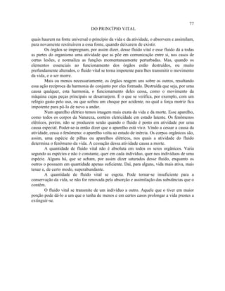 77
                                 DO PRINCÍPIO VITAL

quais haurem na fonte universal o princípio da vida e da atividade, o absorvem e assimilam,
para novamente restituírem a essa fonte, quando deixarem de existir.
        Os órgãos se impregnam, por assim dizer, desse fluido vital e esse fluido dá a todas
as partes do organismo uma atividade que as põe em comunicação entre si, nos casos de
certas lesões, e normaliza as funções momentaneamente perturbadas. Mas, quando os
elementos essenciais ao funcionamento dos órgãos estão destruídos, ou muito
profundamente alterados, o fluido vital se torna impotente para lhes transmitir o movimento
da vida, e o ser morre.
        Mais ou menos necessariamente, os órgãos reagem uns sobre os outros, resultando
essa ação recíproca da harmonia do conjunto por eles formado. Destruída que seja, por uma
causa qualquer, esta harmonia, o funcionamento deles cessa, como o movimento da
máquina cujas peças principais se desarranjem. É o que se verifica, por exemplo, com um
relógio gasto pelo uso, ou que sofreu um choque por acidente, no qual a força motriz fica
impotente para pô-lo de novo a andar.
        Num aparelho elétrico temos imagem mais exata da vida e da morte. Esse aparelho,
como todos os corpos da Natureza, contém eletricidade em estado latente. Os fenômenos
elétricos, porém, não se produzem senão quando o fluido é posto em atividade por uma
causa especial. Poder-se-ia então dizer que o aparelho está vivo. Vindo a cessar a causa da
atividade, cessa o fenômeno: o aparelho volta ao estado de inércia. Os corpos orgânicos são,
assim, uma espécie de pilhas ou aparelhos elétricos, nos quais a atividade do fluido
determina o fenômeno da vida. A cessação dessa atividade causa a morte.
        A quantidade de fluido vital não é absoluta em todos os seres orgânicos. Varia
segundo as espécies e não é constante, quer em cada indivíduo, quer nos indivíduos de uma
espécie. Alguns há, que se acham, por assim dizer saturados desse fluido, enquanto os
outros o possuem em quantidade apenas suficiente. Daí, para alguns, vida mais ativa, mais
tenaz e, de certo modo, superabundante.
        A quantidade de fluido vital se esgota. Pode tornar-se insuficiente para a
conservação da vida, se não for renovada pela absorção e assimilação das substâncias que o
contêm.
        O fluido vital se transmite de um indivíduo a outro. Aquele que o tiver em maior
porção pode dá-lo a um que o tenha de menos e em certos casos prolongar a vida prestes a
extinguir-se.
 
