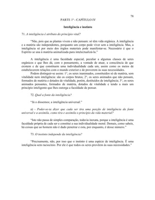 78
                                PARTE 1ª - CAPÍTULO IV

                                  Inteligência e instinto

71. A inteligência é atributo do princípio vital?

        “Não, pois que as plantas vivem e não pensam: só têm vida orgânica. A inteligência
e a matéria são independentes, porquanto um corpo pode viver sem a inteligência. Mas, a
inteligência só por meio dos órgãos materiais pode manifestar-se. Necessário é que o
Espírito se una à matéria animalizada para intelectualizá-la.”

        A inteligência é uma faculdade especial, peculiar a algumas classes de seres
orgânicos e que lhes dá, com o pensamento, a vontade de atuar, a consciência de que
existem e de que constituem uma individualidade cada um, assim como os meios de
estabelecerem relações com o mundo exterior e de proverem às suas necessidades.
        Podem distinguir-se assim: 1°, os seres inanimados, constituídos só de matéria, sem
vitalidade nem inteligência: são os corpos brutos; 2°, os seres animados que não pensam,
formados de matéria e dotados de vitalidade, porém, destituídos de inteligência; 3°, os seres
animados pensantes, formados de matéria, dotados de vitalidade e tendo a mais um
princípio inteligente que lhes outorga a faculdade de pensar.

       72. Qual a fonte da inteligência?

       “Já o dissemos; a inteligência universal.”

       a) - Poder-se-ia dizer que cada ser tira uma porção de inteligência da fonte
universal e a assimila, como tira e assimila o princípio da vida material?

       “Isto não passa de simples comparação, todavia inexata, porque a inteligência é uma
faculdade própria de cada ser e constitui a sua individualidade moral. Demais, como sabeis,
há coisas que ao homem não é dado penetrar e esta, por enquanto, é desse número.”

       73. O instinto independe da inteligência?

        “Precisamente, não, por isso que o instinto é uma espécie de inteligência. É uma
inteligência sem raciocínio. Por ele é que todos os seres provêem às suas necessidades.”
 