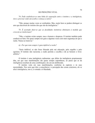 79
                                DO PRINCÍPIO VITAL

        74. Pode estabelecer-se uma linha de separação entre o instinto e a inteligência,
isto é, precisar onde um acaba e começa a outra?

       “Não, porque muitas vezes se confundem. Mas, muito bem se podem distinguir os
atos que decorrem do instinto dos que são da inteligência.”

      75. É acertado dizer-se que as faculdades instintivas diminuem à medida que
crescem as intelectuais?

       “Não; o instinto existe sempre, mas o homem o despreza. O instinto também pode
conduzir ao bem. Ele quase sempre nos guia e algumas vezes com mais segurança do que a
razão. Nunca se transvia.”

       a) - Por que nem sempre é guia infalível a razão?

        “Seria infalível, se não fosse falseada pela má educação, pelo orgulho e pelo
egoísmo. O instinto não raciocina; a razão permite a escolha e dá ao homem o livre-
arbítrio.”

        O instinto é uma inteligência rudimentar, que difere da inteligência propriamente
dita, em que suas manifestações são quase sempre espontâneas, ao passo que as da
inteligência resultam de uma combinação e de um ato deliberado.
        O instinto varia em suas manifestações, conforme às espécies e às suas
necessidades. Nos seres que têm a consciência e a percepção das coisas exteriores, ele se
alia à inteligência, isto é, à vontade e à liberdade.
 