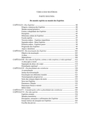 8
                                            TÁBUA DAS MATÉRIAS

                                                 PARTE SEGUNDA

                                Do mundo espírita ou mundo dos Espíritos

CAPÍTULO I - Dos Espíritos ........................................................................................ 80
        Origem e natureza dos Espíritos ................................................................. 80
        Mundo normal primitivo ............................................................................ 82
        Forma e ubiqüidade dos Espíritos ............................................................... 83
        Perispírito .................................................................................................... 85
        Diferentes ordens de Espíritos .................................................................... 86
        Escala espírita ............................................................................................. 87
        Terceira ordem. - Espíritos imperfeitos ...................................................... 89
        Segunda ordem - Bons Espíritos ................................................................. 92
        Primeira ordem - Espíritos puros ................................................................ 94
        Progressão dos Espíritos ............................................................................. 95
        Anjos e demônios ....................................................................................... 99
CAPÍTULO II - Da encarnação dos Espíritos ............................................................ 103
        Objetivo da encarnação ............................................................................. 103
        A alma ....................................................................................................... 104
        Materialismo ............................................................................................. 109
CAPÍTULO III - Da volta do Espírito, extinta a vida corpórea, à vida espiritual ..... 112
        A alma após a morte ................................................................................. 112
        Separação da alma e do corpo ................................................................... 114
        Perturbação espiritual ............................................................................... 117
CAPÍTULO IV - Da pluralidade das existências ....................................................... 120
        A reencarnação ......................................................................................... 120
        Justiça da reencarnação ............................................................................. 121
        Encarnação nos diferentes mundos ........................................................... 122
        Transmigrações progressivas .................................................................... 128
        Sorte das crianças depois da morte ........................................................... 133
        Sexo nos Espíritos .................................................................................... 134
        Parentesco, filiação ................................................................................... 135
        Parecenças físicas e morais ....................................................................... 137
        Idéias inatas .............................................................................................. 140
CAPÍTULO V - Considerações sobre a pluralidade das existências ......................... 143
CAPÍTULO VI - Da vida espírita ............................................................................... 154
        Espíritos errantes ...................................................................................... 154
        Mundos transitórios .................................................................................. 157
        Percepções, sensações e sofrimentos dos Espíritos .................................. 159
        Ensaio teórico da sensação nos Espíritos .................................................. 165
        Escolha das provas .................................................................................... 171
 