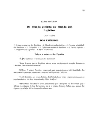 80




                                    PARTE SEGUNDA

                 Do mundo espírita ou mundo dos
                           Espíritos
                                       CAPÍTULO I

                                  DOS ESPÍRITOS

1. Origem e natureza dos Espíritos. - 2. Mundo normal primitivo. - 3. Forma e ubiqüidade
dos Espíritos. - 4. Perispírito. - 5. Diferentes ordens de Espíritos. - 6. Escala espírita. -
7. Progresso dos Espíritos. - 8. Anjos e demônios.

                           Origem e natureza dos Espíritos

       76. Que definição se pode dar dos Espíritos?

      “Pode dizer-se que os Espíritos são os seres inteligentes da criação. Povoam o
Universo, fora do mundo material.”

       NOTA - A palavra Espírito é empregada aqui para designar as individualidades dos
seres extracorpóreos e não mais o elemento inteligente do Universo.

      77. Os Espíritos são seres distintos da Divindade, ou serão simples emanações ou
porções desta e, por isto, denominados filhos de Deus?

        “Meu Deus! São obra de Deus, exatamente qual a máquina o é do homem que a
fabrica. A máquina é obra do homem, não é o próprio homem. Sabes que, quando faz
alguma coisa bela, útil, o homem lhe chama sua
 