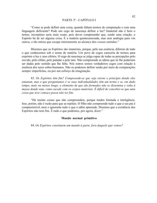 82
                                PARTE 2ª - CAPÍTULO I

        “Como se pode definir uma coisa, quando faltam termos de comparação e com uma
linguagem deficiente? Pode um cego de nascença definir a luz? Imaterial não é bem o
termo; incorpóreo seria mais exato, pois deves compreender que, sendo uma criação, o
Espírito há de ser alguma coisa. É a matéria quintessenciada, mas sem analogia para vós
outros, e tão etérea que escapa inteiramente ao alcance dos vossos sentidos.”

       Dizemos que os Espíritos são imateriais, porque, pela sua essência, diferem de tudo
o que conhecemos sob o nome de matéria. Um povo de cegos careceria de termos para
exprimir a luz e seus efeitos. O cego de nascença se julga capaz de todas as percepções pelo
ouvido, pelo olfato, pelo paladar e pelo tato. Não compreende as idéias que só lhe poderiam
ser dadas pelo sentido que lhe falta. Nós outros somos verdadeiros cegos com relação à
essência dos seres sobre-humanos. Não os podemos definir senão por meio de comparações
sempre imperfeitas, ou por um esforço da imaginação.

       83. Os Espíritos têm fim? Compreende-se que seja eterno o princípio donde eles
emanam, mas o que perguntamos é se suas individualidades têm um termo e se, em dado
tempo, mais ou menos longo, o elemento de que são formados não se dissemina e volta à
massa donde saiu, como sucede com os corpos materiais. É difícil de conceber-se que uma
coisa que teve começo possa não ter fim.

        “Há muitas coisas que não compreendeis, porque tendes limitada a inteligência.
Isso, porém, não é razão para que as repilais. O filho não compreende tudo o que a seu pai é
compreensível, nem o ignorante tudo o que o sábio apreende. Dizemos que a existência dos
Espíritos não tem fim. É tudo o que podemos, por agora, dizer.”

                               Mundo normal primitivo

       84. Os Espíritos constituem um mundo à parte, fora daquele que vemos?
 