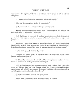84
                                PARTE 2ª - CAPÍTULO I

reza essencial dos Espíritos. Colocam-na no alto da cabeça, porque aí está a sede da
inteligência.

       89. Os Espíritos gastam algum tempo para percorrer o espaço?

       “Sim, mas fazem-no com a rapidez do pensamento.”

       a) - O pensamento não é a própria alma que se transporta?

      “Quando o pensamento está em alguma parte, a alma também aí está, pois que é a
alma quem pensa. O pensamento é um atributo.”

       90. O Espírito que se transporta de um lugar a outro tem consciência da distância
que percorre e dos espaços que atravessa, ou é subitamente transportado ao lugar onde
quer ir?

       “Dá-se uma e outra coisa. O Espírito pode perfeitamente, se o quiser, inteirar-se da
distância que percorre, mas também essa distância pode desaparecer completamente,
dependendo isso da sua vontade, bem como da sua natureza mais ou menos depurada.”

       91. A matéria opõe obstáculo ao Espírito?

       “Nenhum; eles passam através de tudo. O ar, a terra, as águas e até mesmo o fogo
lhes são igualmente acessíveis.”

        92. Têm os Espíritos o dom da ubiqüidade? Por outras palavras: um Espírito pode
dividir-se, ou existir em muitos pontos ao mesmo tempo?

        “Não pode haver divisão de um mesmo Espírito; mas, cada um é um centro que
irradia para diversos lados. Isso é que faz parecer estar um Espírito em muitos lugares ao
mesmo tempo. Vês o Sol? É um somente. No entanto, irradia em todos os sentidos e leva
muito longe os seus raios. Contudo, não se divide.”

       a) - Todos os Espíritos irradiam com igual força?

       “Longe disso. Essa força depende do grau de pureza de cada um.”
 
