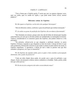86
                                 PARTE 2ª - CAPÍTULO I

      “Tem a forma que o Espírito queira. É assim que este vos aparece algumas vezes,
quer em sonho, quer no estado de vigília, e que pode tomar forma visível, mesmo
palpável.”

                             Diferentes ordens de Espíritos

       96. São iguais os Espíritos, ou há entre eles qualquer hierarquia?

       “São de diferentes ordens, conforme o grau de perfeição que tenham alcançado.”

       97. As ordens ou graus de perfeição dos Espíritos são em número determinado?

        “São ilimitadas em número, porque entre elas não há linhas de demarcação traçadas
como barreiras, de sorte que as divisões podem ser multiplicadas ou restringidas livremente.
Todavia, considerando-se os caracteres gerais dos Espíritos, elas podem reduzir-se a três
principais.
        “Na primeira, colocar-se-ão os que atingiram a perfeição máxima: os puros
Espíritos. Formam a segunda os que chegaram ao meio da escala: o desejo do bem é o que
neles predomina. Pertencerão à terceira os que ainda se acham na parte inferior da escala: os
Espíritos imperfeitos. A ignorância, o desejo do mal e todas as paixões más que lhes
retardam o progresso, eis o que os caracteriza.”

      98. Os Espíritos da segunda ordem, para os quais o bem constitui a preocupação
dominante, têm o poder de praticá-lo?

      “Cada um deles dispõe desse poder, de acordo com o grau de perfeição a que
chegou. Assim, uns possuem a ciência, outros a sabedoria e a bondade. Todos, porém, ainda
têm que sofrer provas.”

       99. Os da terceira categoria são todos essencialmente maus?
 