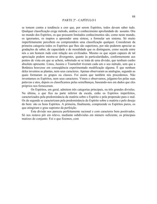 88
                                 PARTE 2ª - CAPÍTULO I

se tomem contra a tendência a crer que, por serem Espíritos, todos devam saber tudo.
Qualquer classificação exige método, análise e conhecimento aprofundado do assunto. Ora
no mundo dos Espíritos, os que possuem limitados conhecimentos são, como neste mundo,
os ignorantes, os inaptos a apreender uma síntese, a formular um sistema. Só muito
imperfeitamente percebem ou compreendem uma classificação qualquer. Consideram da
primeira categoria todos os Espíritos que lhes são superiores, por não poderem apreciar as
gradações de saber, de capacidade e de moralidade que os distinguem, como sucede entre
nós a um homem rude com relação aos civilizados. Mesmo os que sejam capazes de tal
apreciação podem mostra-se divergentes, quanto às particularidades, conformemente aos
pontos de vista em que se achem, sobretudo se se trata de uma divisão, que nenhum cunho
absoluto apresente. Lineu, Jussieu e Tournefort tiveram cada um o seu método, sem que a
Botânica houvesse em conseqüência experimentado modificação alguma. É que nenhum
deles inventou as plantas, nem seus caracteres. Apenas observaram as analogias, segundo as
quais formaram os grupos ou classes. Foi assim que também nós procedemos. Não
inventamos os Espíritos, nem seus caracteres. Vimos e observamos, julgamo-los pelas suas
palavras e atos, depois os classificamos pelas semelhanças, baseando-nos em dados que eles
próprios nos forneceram.
        Os Espíritos, em geral, admitem três categorias principais, ou três grandes divisões.
Na última, a que fica na parte inferior da escala, estão os Espíritos imperfeitos,
caracterizados pela predominância da matéria sobre o Espírito e pela propensão para o mal.
Os da segunda se caracterizam pela predominância do Espírito sobre a matéria e pelo desejo
do bem: são os bons Espíritos. A primeira, finalmente, compreende os Espíritos puros, os
que atingiram o grau supremo da perfeição.
        Esta divisão nos pareceu perfeitamente racional e com caracteres bem positivados.
Só nos restava pôr em relevo, mediante subdivisões em número suficiente, os principais
matizes do conjunto. Foi o que fizemos, com
 