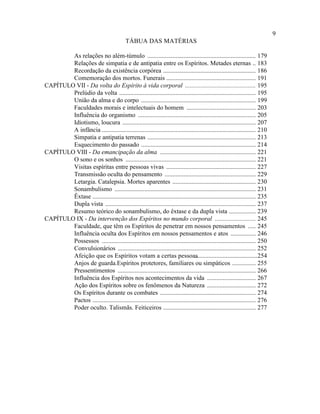 9
                                            TÁBUA DAS MATÉRIAS

        As relações no além-túmulo ..................................................................... 179
        Relações de simpatia e de antipatia entre os Espíritos. Metades eternas .. 183
        Recordação da existência corpórea ........................................................... 186
        Comemoração dos mortos. Funerais ......................................................... 191
CAPÍTULO VII - Da volta do Espírito à vida corporal ............................................. 195
        Prelúdio da volta ....................................................................................... 195
        União da alma e do corpo ......................................................................... 199
        Faculdades morais e intelectuais do homem ............................................ 203
        Influência do organismo ........................................................................... 205
        Idiotismo, loucura ..................................................................................... 207
        A infância .................................................................................................. 210
        Simpatia e antipatia terrenas ..................................................................... 213
        Esquecimento do passado ......................................................................... 214
CAPÍTULO VIII - Da emancipação da alma ............................................................. 221
        O sono e os sonhos ................................................................................... 221
        Visitas espíritas entre pessoas vivas ......................................................... 227
        Transmissão oculta do pensamento .......................................................... 229
        Letargia. Catalepsia. Mortes aparentes ..................................................... 230
        Sonambulismo .......................................................................................... 231
        Êxtase ........................................................................................................ 235
        Dupla vista ................................................................................................ 237
        Resumo teórico do sonambulismo, do êxtase e da dupla vista ................. 239
CAPÍTULO IX - Da intervenção dos Espíritos no mundo corporal .......................... 245
        Faculdade, que têm os Espíritos de penetrar em nossos pensamentos ..... 245
        Influência oculta dos Espíritos em nossos pensamentos e atos ................ 246
        Possessos .................................................................................................. 250
        Convulsionários ........................................................................................ 252
        Afeição que os Espíritos votam a certas pessoas                         ........................................254
        Anjos de guarda.Espíritos protetores, familiares ou simpáticos ............... 255
        Pressentimentos ........................................................................................ 266
        Influência dos Espíritos nos acontecimentos da vida ............................... 267
        Ação dos Espíritos sobre os fenômenos da Natureza ............................... 272
        Os Espíritos durante os combates ............................................................. 274
        Pactos ........................................................................................................ 276
        Poder oculto. Talismãs. Feiticeiros ........................................................... 277
 