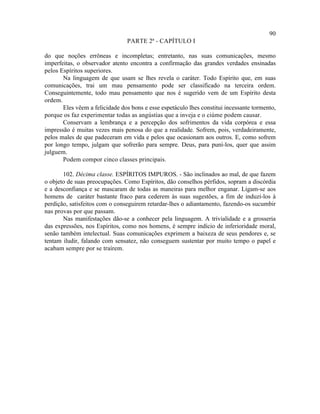 90
                                PARTE 2ª - CAPÍTULO I

do que noções errôneas e incompletas; entretanto, nas suas comunicações, mesmo
imperfeitas, o observador atento encontra a confirmação das grandes verdades ensinadas
pelos Espíritos superiores.
       Na linguagem de que usam se lhes revela o caráter. Todo Espírito que, em suas
comunicações, trai um mau pensamento pode ser classificado na terceira ordem.
Conseguintemente, todo mau pensamento que nos é sugerido vem de um Espírito desta
ordem.
       Eles vêem a felicidade dos bons e esse espetáculo lhes constitui incessante tormento,
porque os faz experimentar todas as angústias que a inveja e o ciúme podem causar.
       Conservam a lembrança e a percepção dos sofrimentos da vida corpórea e essa
impressão é muitas vezes mais penosa do que a realidade. Sofrem, pois, verdadeiramente,
pelos males de que padeceram em vida e pelos que ocasionam aos outros. E, como sofrem
por longo tempo, julgam que sofrerão para sempre. Deus, para puní-los, quer que assim
julguem.
       Podem compor cinco classes principais.

       102. Décima classe. ESPÍRITOS IMPUROS. - São inclinados ao mal, de que fazem
o objeto de suas preocupações. Como Espíritos, dão conselhos pérfidos, sopram a discórdia
e a desconfiança e se mascaram de todas as maneiras para melhor enganar. Ligam-se aos
homens de caráter bastante fraco para cederem às suas sugestões, a fim de induzi-los à
perdição, satisfeitos com o conseguirem retardar-lhes o adiantamento, fazendo-os sucumbir
nas provas por que passam.
       Nas manifestações dão-se a conhecer pela linguagem. A trivialidade e a grosseria
das expressões, nos Espíritos, como nos homens, é sempre indício de inferioridade moral,
senão também intelectual. Suas comunicações exprimem a baixeza de seus pendores e, se
tentam iludir, falando com sensatez, não conseguem sustentar por muito tempo o papel e
acabam sempre por se traírem.
 